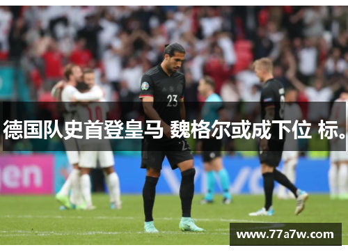 德国队史首登皇马 魏格尔或成下位 标。