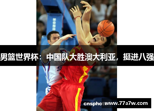 男篮世界杯：中国队大胜澳大利亚，挺进八强